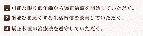 1可能な限り低年齢から矯正治療を開始していただく。
2歯並びを悪くする生活習慣を改善していただく。
3矯正装置の治療法を遵守していただく。